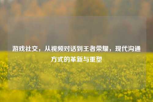 游戏社交,从视频对话到王者荣耀,现代沟通方式的革新与重塑