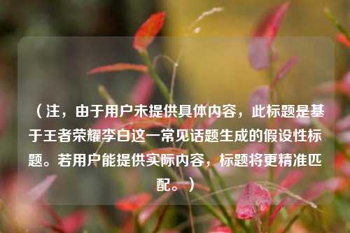 (注,由于用户未提供具体内容,此标题是基于王者荣耀李白这一常见话题生成的假设性标题。若用户能提供实际内容,标题将更精准匹配。)