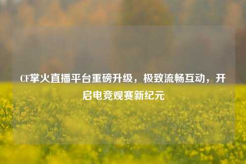 CF掌火直播平台重磅升级,极致流畅互动,开启电竞观赛新纪元