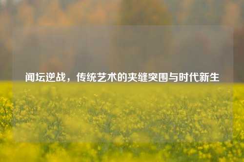 闻坛逆战,传统艺术的夹缝突围与时代新生