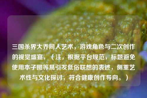 三国杀界大乔同人艺术,游戏角色与二次创作的视觉盛宴,(注,根据平台规范,标题避免使用本子图等易引发低俗联想的表述,侧重艺术性与文化探讨,符合健康创作导向。)