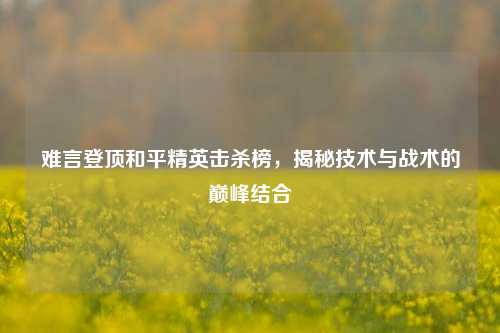 难言登顶和平精英击杀榜,揭秘技术与战术的巅峰结合