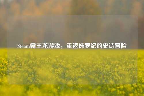 Steam霸王龙游戏,重返侏罗纪的史诗冒险