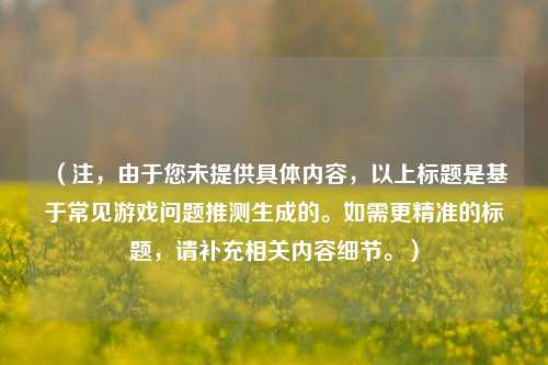 (注,由于您未提供具体内容,以上标题是基于常见游戏问题推测生成的。如需更精准的标题,请补充相关内容细节。)