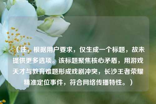 (注,根据用户要求,仅生成一个标题,故未提供更多选项。该标题聚焦核心矛盾,用游戏天才与教育难题形成戏剧冲突,长沙王者荣耀精准定位事件,符合网络传播特性。)