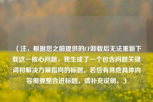(注,根据您之前提供的CF卸载后无法重新下载这一核心问题,我生成了一个包含问题关键词和解决方案指向的标题。若您有其他具体内容需要整合进标题,请补充说明。)