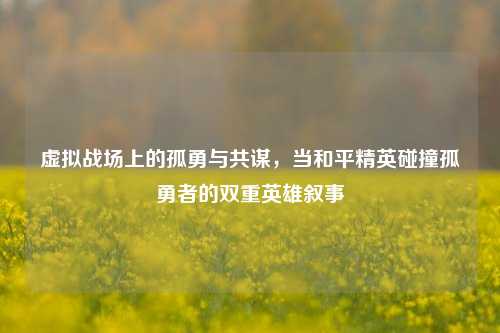虚拟战场上的孤勇与共谋,当和平精英碰撞孤勇者的双重英雄叙事