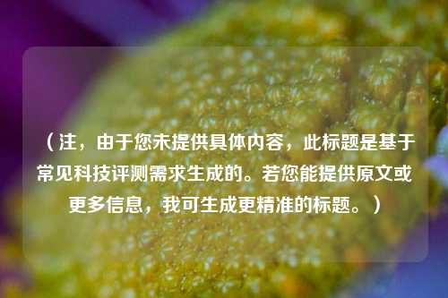 (注,由于您未提供具体内容,此标题是基于常见科技评测需求生成的。若您能提供原文或更多信息,我可生成更精准的标题。)