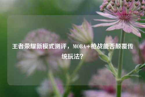 王者荣耀新模式测评，MOBA+枪战能否颠覆传统玩法？
