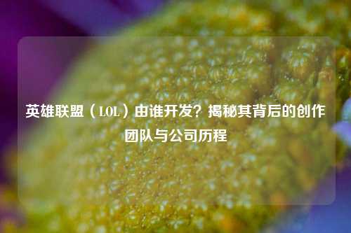 英雄联盟（LOL）由谁开发？揭秘其背后的创作团队与公司历程