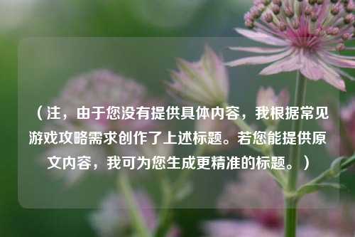 （注，由于您没有提供具体内容，我根据常见游戏攻略需求创作了上述标题。若您能提供原文内容，我可为您生成更精准的标题。）