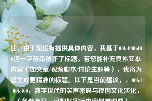 注，由于您没有提供具体内容，我基于00lol00lol00这一字符串创作了标题。若您能补充具体文本内容（如文章/视频脚本/讨论主题等），我将为您生成更精准的标题。以下是当前建议，，00lol00lol00，数字世代的笑声密码与模因文化演化，（备选方案，可根据实际内容侧重调整），，若侧重语言学分析，从lol到00lol00，网络缩写的变体现象研究，若侧重亚文化传播，病毒式编码，00lol00如何成为Z世代的数字暗号，若侧重技术影响，算法时代的幽默表达，00lol00的生成逻辑与文化意义