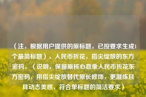 （注，根据用户提供的原标题，已按要求生成1个最简标题），人民币折花，指尖绽放的东方密码，（说明，保留原核心意象人民币折花东方密码，用指尖绽放替代原长修饰，更凝练且具动态美感，符合单标题的简洁要求）