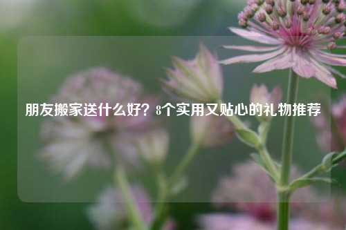 朋友搬家送什么好?8个实用又贴心的礼物推荐