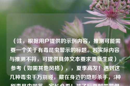 (注,根据用户提供的示例内容,推测可能需要一个关于有毒昆虫警示的标题。若实际内容与推测不符,可提供具体文本要求重新生成),参考(如需其他风格),,夏季高发!遇到这几种毒虫千万别碰,藏在身边的隐形杀手,5种剧毒昆虫图鉴,家长必看!孩子玩耍时需警惕的毒虫黑名单,以便生成更精准的标题。