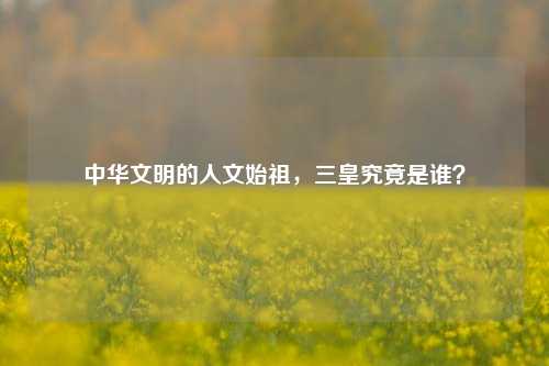 中华文明的人文始祖，三皇究竟是谁？
