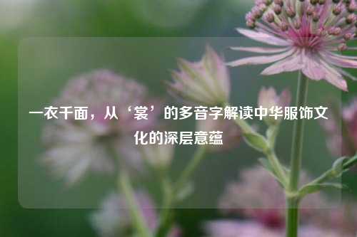 一衣千面,从‘裳’的多音字解读中华服饰文化的深层意蕴