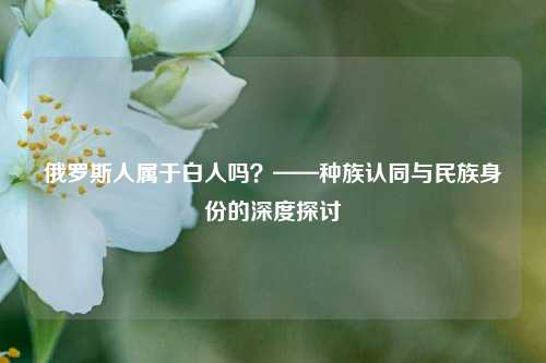 俄罗斯人属于白人吗?——种族认同与民族身份的深度探讨