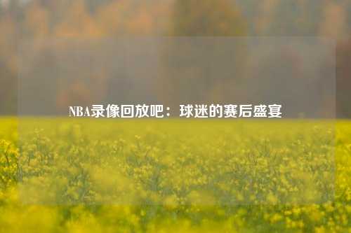 NBA录像回放吧：球迷的赛后盛宴