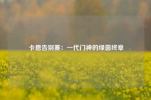  卡恩告别赛：一代门神的绿茵终章