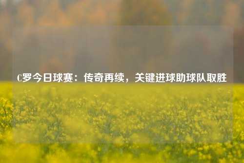 C罗今日球赛:传奇再续,关键进球助球队取胜