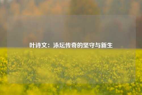 叶诗文:泳坛传奇的坚守与新生
