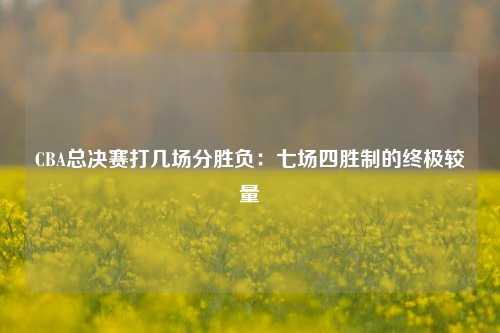 CBA总决赛打几场分胜负:七场四胜制的终极较量