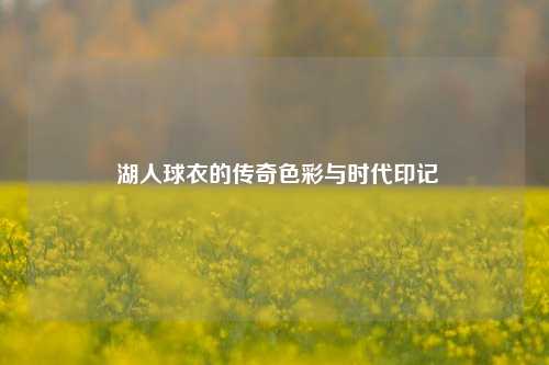 湖人球衣的传奇色彩与时代印记