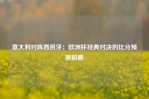 意大利对阵西班牙：欧洲杯经典对决的比分预测前瞻