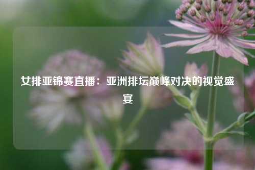 女排亚锦赛直播：亚洲排坛巅峰对决的视觉盛宴