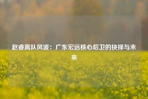 赵睿离队风波：广东宏远核心后卫的抉择与未来